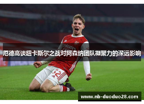 厄德高谈纽卡斯尔之战对阿森纳团队凝聚力的深远影响
