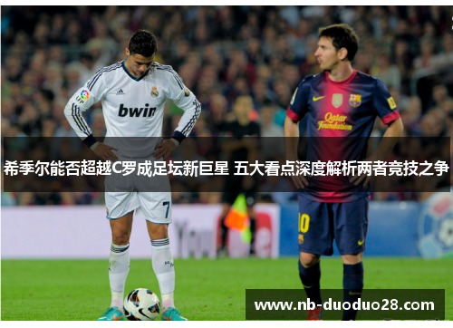 希季尔能否超越C罗成足坛新巨星 五大看点深度解析两者竞技之争